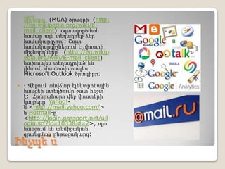    Էլ. փոստի

    միջնորդ (MUA) ծրագրի (http:
    //en.wikipedia.org/wiki/E-
    mail_client) օգտագործման
    համար այն տեղադրեք ձեր
    համակարգչում: Շատ
    համակարգիչներում էլ.փոստի
    միջնորդները (http://en.wikip
    edia.org/wiki/E-mail_client)
    նախապես տեղադրված են
    լինում, մասնավորապես՝
    Microsoft Outlook ծրագիրը:

   · Վեբում անվճար էլեկտրոնային
    հասցեի ստեղծումը շատ հեշտ
    է: Հանրահայտ վեբ փոստերի
    կայքերը՝ Yahoo!-
    ն <http://mail.yahoo.com/>
    և Hotmail-ը
    <http://login.passport.net/uil
    ogin.srf?lc=1033&id=2>, պա
    հանջում են անմիջական
    գրանցման ընթացակարգ:
Ինչպե՞ս
 