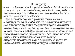 Ο εμψυχωτής
σ' όλη την διάρκεια του θεατρικού παιχνιδιού, δεν θα πρέπει να
λειτουργεί ως πρωταγωνιστής της όλης διαδικασίας, αλλά να
είναι «ανοιχτός» στα ερεθίσματα που ενδεχομένως θα δεχτεί
από τα παιδιά και το περιβάλλον.
Η εφευρετικότητα του και η φαντασία του καθώς και ή
δυνατότητα του να εκμεταλλεύεται το τυχαίο και το απρόοπτο
είναι από τα πιο σημαντικά στοιχεία που πρέπει να διαθέτει.
Να είναι ένας ευαίσθητος δέκτης που όλα τα καταγράφει και όλα
τα παρατηρεί, που ρυθμίζει «αθέατα» με έμμεσο τρόπο, τη ροή
και το πλαίσιο δράσης, που αποφεύγει όσο μπορεί τις λέξεις
«κλισέ» και τις πολυχρησιμοποιημένες φράσεις.
Απαραίτητη προϋπόθεση είναι ο εμψυχωτής ν' αφήσει τον
εαυτό ελεύθερο, να μοιραστεί το παιχνίδι με τα παιδιά.
 
