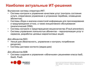 Наиболее актуальные ИТ-решения
Внутренние системы оператора ИКТ:
• Системы контроля и управления качеством услуг (контроль состояния
  услуги, оперативное управление и устранение перебоев, оповещение
  абонентов);
• Системы сбора и анализа клиентской информации для прогнозирования
  и предупреждения оттока, а также инициативного обслуживания
  (аналитический CRM);
• Системы контроля и предотвращения мошенничества (Fraud prevention);
• Системы управления лояльностью абонентов – персонализация услуг и
  сервисов, разработка целевых маркетинговых акций;

Для абонентов В2С:
• Умный дом (безопасность, управление и контроль потребления
  ресурсов);
• Системы доставки контента (медиа-дом)

Для абонентов В2В:
• Системы создания и управления «облачными» решениями класса IaaS,
  SaaS, PaaS.
                                           ____________________________________________
                                           (место для проставления грифа конфиденциальности)
                                           ЗАО «АКАДО - Столица», г.Москва Варшавское ш.,
                                           д.133
 