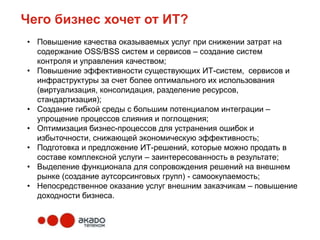 Чего бизнес хочет от ИТ?
• Повышение качества оказываемых услуг при снижении затрат на
  содержание OSS/BSS систем и сервисов – создание систем
  контроля и управления качеством;
• Повышение эффективности существующих ИТ-систем, сервисов и
  инфраструктуры за счет более оптимального их использования
  (виртуализация, консолидация, разделение ресурсов,
  стандартизация);
• Создание гибкой среды с большим потенциалом интеграции –
  упрощение процессов слияния и поглощения;
• Оптимизация бизнес-процессов для устранения ошибок и
  избыточности, снижающей экономическую эффективность;
• Подготовка и предложение ИТ-решений, которые можно продать в
  составе комплексной услуги – заинтересованность в результате;
• Выделение функционала для сопровождения решений на внешнем
  рынке (создание аутсорсинговых групп) - самоокупаемость;
• Непосредственное оказание услуг внешним заказчикам – повышение
  доходности бизнеса.
 