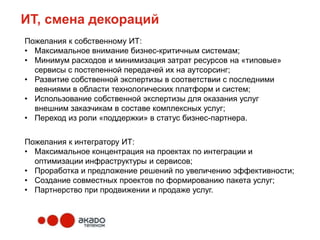 ИТ, смена декораций
Пожелания к собственному ИТ:
• Максимальное внимание бизнес-критичным системам;
• Минимум расходов и минимизация затрат ресурсов на «типовые»
  сервисы с постепенной передачей их на аутсорсинг;
• Развитие собственной экспертизы в соответствии с последними
  веяниями в области технологических платформ и систем;
• Использование собственной экспертизы для оказания услуг
  внешним заказчикам в составе комплексных услуг;
• Переход из роли «поддержки» в статус бизнес-партнера.


Пожелания к интегратору ИТ:
• Максимальное концентрация на проектах по интеграции и
  оптимизации инфраструктуры и сервисов;
• Проработка и предложение решений по увеличению эффективности;
• Создание совместных проектов по формированию пакета услуг;
• Партнерство при продвижении и продаже услуг.
 