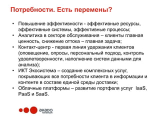 Потребности. Есть перемены?

• Повышение эффективности - эффективные ресурсы,
  эффективные системы, эффективные процессы;
• Аналитика в секторе обслуживания – клиенты главная
  ценность, снижение оттока – главная задача;
• Контакт-центр - первая линия удержания клиентов
  (оповещение, опросы, персональный подход, контроль
  удовлетворенности, наполнение систем данными для
  анализа);
• ИКТ Экосистема – создание комплексных услуг,
  покрывающих все потребности клиента в информации и
  контенте в составе единой среды доставки;
• Облачные платформы – развитие портфеля услуг IaaS,
  PaaS и SaaS.
 