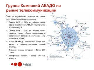 Группа Компаний АКАДО на
рынке телекоммуникаций
Один из крупнейших игроков на рынке
услуг связи Московского региона:
• Сектор В2С – 17% от общего числа
  абонентов Интернет, 45% от общего числа
  абонентов ЦТВ
• Сектор В2В – 23% от общего числа
  каналов связи, общая протяженность
  собственной волоконно-оптической сети
  порядка 20 000 км
• К сети ГК АКАДО подключено более 80%
  жилых и административных зданий
  столицы.
• Внешние каналы Интернет – более 200
  Гбит/с
• Телефонная емкость – более 180 тыс.
  номеров
 