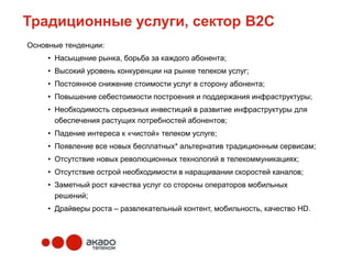 Традиционные услуги, сектор В2С
Основные тенденции:
     • Насыщение рынка, борьба за каждого абонента;
     • Высокий уровень конкуренции на рынке телеком услуг;
     • Постоянное снижение стоимости услуг в сторону абонента;
     • Повышение себестоимости построения и поддержания инфраструктуры;
     • Необходимость серьезных инвестиций в развитие инфраструктуры для
       обеспечения растущих потребностей абонентов;
     • Падение интереса к «чистой» телеком услуге;
     • Появление все новых бесплатных* альтернатив традиционным сервисам;
     • Отсутствие новых революционных технологий в телекоммуникациях;
     • Отсутствие острой необходимости в наращивании скоростей каналов;
     • Заметный рост качества услуг со стороны операторов мобильных
       решений;
     • Драйверы роста – развлекательный контент, мобильность, качество HD.
 