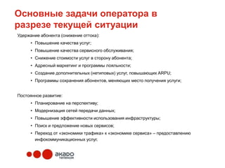 Основные задачи оператора в
разрезе текущей ситуации
Удержание абонента (снижение оттока):
     • Повышение качества услуг;
     • Повышение качества сервисного обслуживания;
     • Снижение стоимости услуг в сторону абонента;
     • Адресный маркетинг и программы лояльности;
     • Создание дополнительных (нетиповых) услуг, повышающих ARPU;
     • Программы сохранения абонентов, меняющих место получения услуги;


Постоянное развитие:
     • Планирование на перспективу;
     • Модернизация сетей передачи данных;
     • Повышение эффективности использования инфраструктуры;
     • Поиск и предложение новых сервисов;
     • Переход от «экономики трафика» к «экономике сервиса» – предоставлению
       инфокоммуникационных услуг.
 