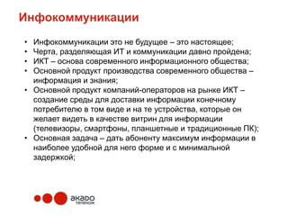 Инфокоммуникации
• Инфокоммуникации это не будущее – это настоящее;
• Черта, разделяющая ИТ и коммуникации давно пройдена;
• ИКТ – основа современного информационного общества;
• Основной продукт производства современного общества –
  информация и знания;
• Основной продукт компаний-операторов на рынке ИКТ –
  создание среды для доставки информации конечному
  потребителю в том виде и на те устройства, которые он
  желает видеть в качестве витрин для информации
  (телевизоры, смартфоны, планшетные и традиционные ПК);
• Основная задача – дать абоненту максимум информации в
  наиболее удобной для него форме и с минимальной
  задержкой;
 