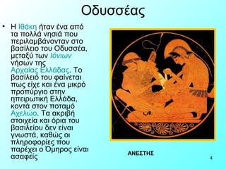 Οδυσσέας
• Η Ιθάκη ήταν ένα από
  τα πολλά νησιά που
  περιλαμβάνονταν στο
  βασίλειο του Οδυσσέα,
  μεταξύ των Ιόνιων
  νήσων της
  Αρχαίας Ελλάδας. Το
  βασίλειό του φαίνεται
  πως είχε και ένα μικρό
  προπύργιο στην
  ηπειρωτική Ελλάδα,
  κοντά στον ποταμό
  Αχελώο. Τα ακριβή
  στοιχεία και όρια του
  βασιλείου δεν είναι
  γνωστά, καθώς οι
  πληροφορίες που
  παρέχει ο Όμηρος είναι   ΑΝΕΣΤΗΣ
  ασαφείς                            4
 