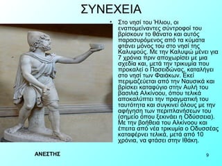 ΣΥΝΕΧΕΙΑ
             •   Στο νησί του Ήλιου, οι
                 εναπομείναντες σύντροφοί του
                 βρίσκουν το θάνατο και αυτός
                 παρασυρόμενος από τα κύματα
                 φτάνει μόνος του στο νησί της
                 Καλυψούς. Με την Καλυψώ μένει για
                 7 χρόνια πριν αποχωρίσει με μια
                 σχεδία και, μετά την τρικυμία που
                 προκαλεί ο Ποσειδώνας, καταλήγει
                 στο νησί των Φαιάκων. Εκεί
                 περιμαζεύεται από την Ναυσικά και
                 βρίσκει καταφύγιο στην Αυλή του
                 βασιλιά Αλκίνοου, όπου τελικά
                 αποκαλύπτει την πραγματική του
                 ταυτότητα και συγκινεί όλους με την
                 αφήγηση των περιπλανήσεων του
                 (σημείο όπου ξεκινάει η Οδύσσεια).
                 Με την βοήθεια του Αλκίνοου και
                 έπειτα από νέα τρικυμία ο Οδυσσέας
                 καταφέρνει τελικά, μετά από 10
                 χρόνια, να φτάσει στην Ιθάκη.

ΑΝΕΣΤΗΣ                                        9
 