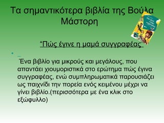 Τα σημαντικότερα βιβλία της Βούλα
           Μάστορη

           “Πώς έγινε η μαμά συγγραφέας”
•
     Ένα βιβλίο για μικρούς και μεγάλους, που
    απαντάει χιουμοριστικά στο ερώτημα πώς έγινα
    συγγραφέας, ενώ συμπληρωματικά παρουσιάζει
    ως παιχνίδι την πορεία ενός κειμένου μέχρι να
    γίνει βιβλίο.(περισσότερα με ένα κλικ στο
    εξώφυλλο)
 