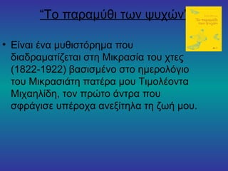 “Το παραμύθι των ψυχών”

• Είναι ένα μυθιστόρημα που
  διαδραματίζεται στη Μικρασία του χτες
  (1822-1922) βασισμένο στο ημερολόγιο
  του Μικρασιάτη πατέρα μου Τιμολέοντα
  Μιχαηλίδη, τον πρώτο άντρα που
  σφράγισε υπέροχα ανεξίτηλα τη ζωή μου.
 