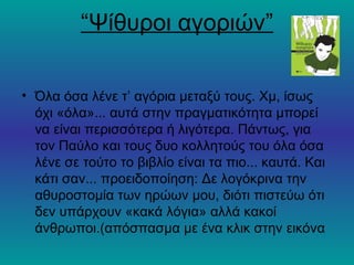 “Ψίθυροι αγοριών”

• Όλα όσα λένε τ’ αγόρια μεταξύ τους. Χμ, ίσως
  όχι «όλα»... αυτά στην πραγματικότητα μπορεί
  να είναι περισσότερα ή λιγότερα. Πάντως, για
  τον Παύλο και τους δυο κολλητούς του όλα όσα
  λένε σε τούτο το βιβλίο είναι τα πιο... καυτά. Και
  κάτι σαν... προειδοποίηση: Δε λογόκρινα την
  αθυροστομία των ηρώων μου, διότι πιστεύω ότι
  δεν υπάρχουν «κακά λόγια» αλλά κακοί
  άνθρωποι.(απόσπασμα με ένα κλικ στην εικόνα
 