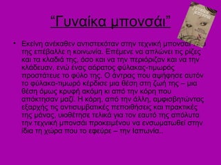 “Γυναίκα μπονσάι”
• Εκείνη ανέκαθεν αντιστεκόταν στην τεχνική μπονσάι που
  της επέβαλλε η κοινωνία. Επέμενε να απλώνει τις ρίζες
  και τα κλαδιά της, όσο και να την περιόριζαν και να την
  κλάδευαν, ενώ ένας αόρατος φύλακας-τιμωρός
  προστάτευε το φύλο της. Ο άντρας που αψήφησε αυτόν
  το φύλακα-τιμωρό κέρδισε μια θέση στη ζωή της – μια
  θέση όμως κρυφή ακόμη κι από την κόρη που
  απόκτησαν μαζί. Η κόρη, από την άλλη, αμφισβητώντας
  εξαρχής τις αντισυμβατικές πεποιθήσεις και πρακτικές
  της μάνας, υιοθέτησε τελικά για τον εαυτό της απόλυτα
  την τεχνική μπονσάι προκειμένου να ενσωματωθεί στην
  ίδια τη χώρα που το εφεύρε – την Ιαπωνία..
 
