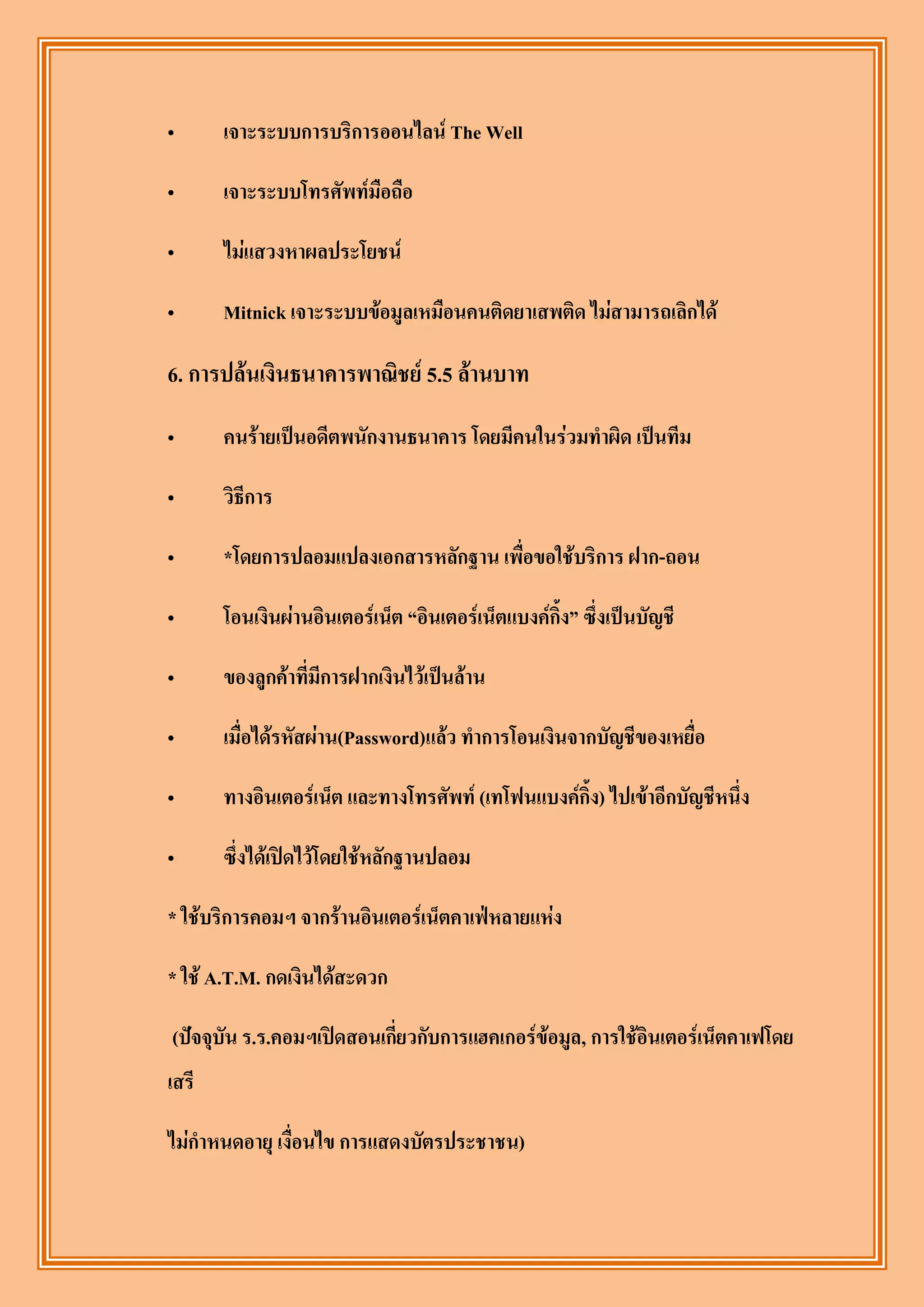 „      เจาะระบบการบริการออนไลน์ The Well

„      เจาะระบบโทรศัพท์มือถือ

„      ไม่แสวงหาผลประโยชน์

„      Mitnick เจาะระบบข้อมูลเหมือนคนติดยาเสพติด ไม่สามารถเลิกได้

6. การปล้นเงินธนาคารพาณิชย์ 5.5 ล้านบาท

„      คนร้ายเป็นอดีตพนักงานธนาคาร โดยมีคนในร่วมทาผิด เป็นทีม

„      วิธีการ

„      *โดยการปลอมแปลงเอกสารหลักฐาน เพื่อขอใช้บริการ ฝาก-ถอน

„      โอนเงินผ่านอินเตอร์เน็ต “อินเตอร์เน็ตแบงค์กิ้ง” ซึ่งเป็นบัญชี

„      ของลูกค้าที่มีการฝากเงินไว้เป็นล้าน

„      เมื่อได้รหัสผ่าน(Password)แล้ว ทาการโอนเงินจากบัญชีของเหยื่อ

„      ทางอินเตอร์เน็ต และทางโทรศัพท์ (เทโฟนแบงค์กิ้ง) ไปเข้าอีกบัญชีหนึ่ง

„      ซึ่งได้เปิดไว้โดยใช้หลักฐานปลอม

* ใช้บริการคอมฯ จากร้านอินเตอร์เน็ตคาเฟ่หลายแห่ง

* ใช้ A.T.M. กดเงินได้สะดวก

(ปัจจุบัน ร.ร.คอมฯเปิดสอนเกี่ยวกับการแฮคเกอร์ข้อมูล, การใช้อินเตอร์เน็ตคาเฟโดย
เสรี

ไม่กาหนดอายุ เงื่อนไข การแสดงบัตรประชาชน)
 