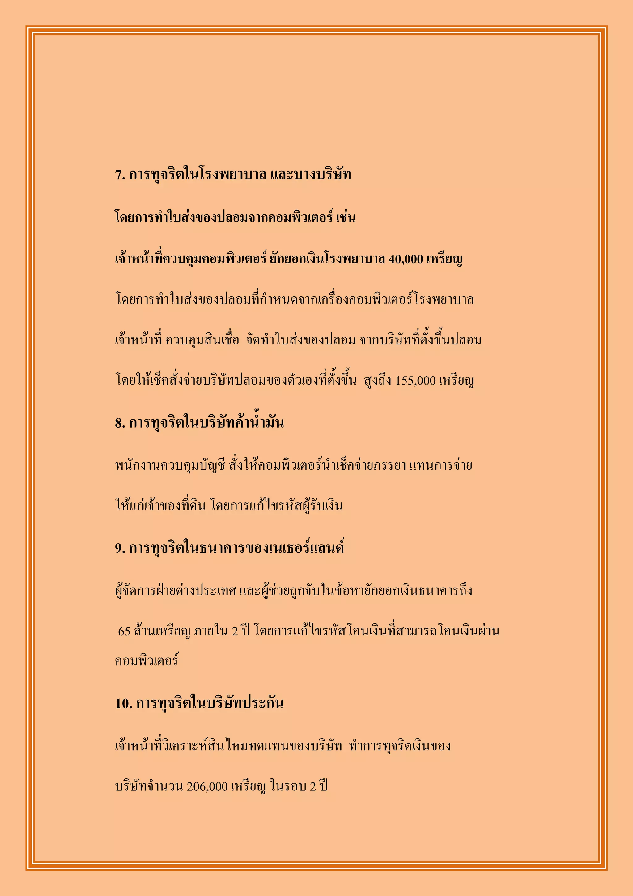 7. การทุจริตในโรงพยาบาล และบางบริษัท

โดยการทาใบส่งของปลอมจากคอมพิวเตอร์ เช่น

เจ้าหน้าที่ควบคุมคอมพิวเตอร์ ยักยอกเงินโรงพยาบาล 40,000 เหรียญ

โดยการทาใบส่งของปลอมที่กาหนดจากเครื่องคอมพิวเตอร์โรงพยาบาล

เจ้าหน้าที่ ควบคุมสินเชื่อ จัดทาใบส่งของปลอม จากบริษัทที่ตั้งขึ้นปลอม

โดยให้เช็คสั่งจ่ายบริษัทปลอมของตัวเองที่ตั้งขึ้น สูงถึง 155,000 เหรียญ

8. การทุจริตในบริษทค้าน้ามัน
                  ั
พนักงานควบคุมบัญชี สั่งให้คอมพิวเตอร์นาเช็คจ่ายภรรยา แทนการจ่าย

ให้แก่เจ้าของที่ดิน โดยการแก้ไขรหัสผู้รับเงิน

9. การทุจริตในธนาคารของเนเธอร์แลนด์
ผู้จัดการฝ่ายต่างประเทศ และผู้ช่วยถูกจับในข้อหายักยอกเงินธนาคารถึง

65 ล้านเหรียญ ภายใน 2 ปี โดยการแก้ไขรหัสโอนเงินที่สามารถโอนเงินผ่าน
คอมพิวเตอร์

10. การทุจริตในบริษทประกัน
                   ั
เจ้าหน้าที่วิเคราะห์สินไหมทดแทนของบริษัท ทาการทุจริตเงินของ

บริษัทจานวน 206,000 เหรียญ ในรอบ 2 ปี
 