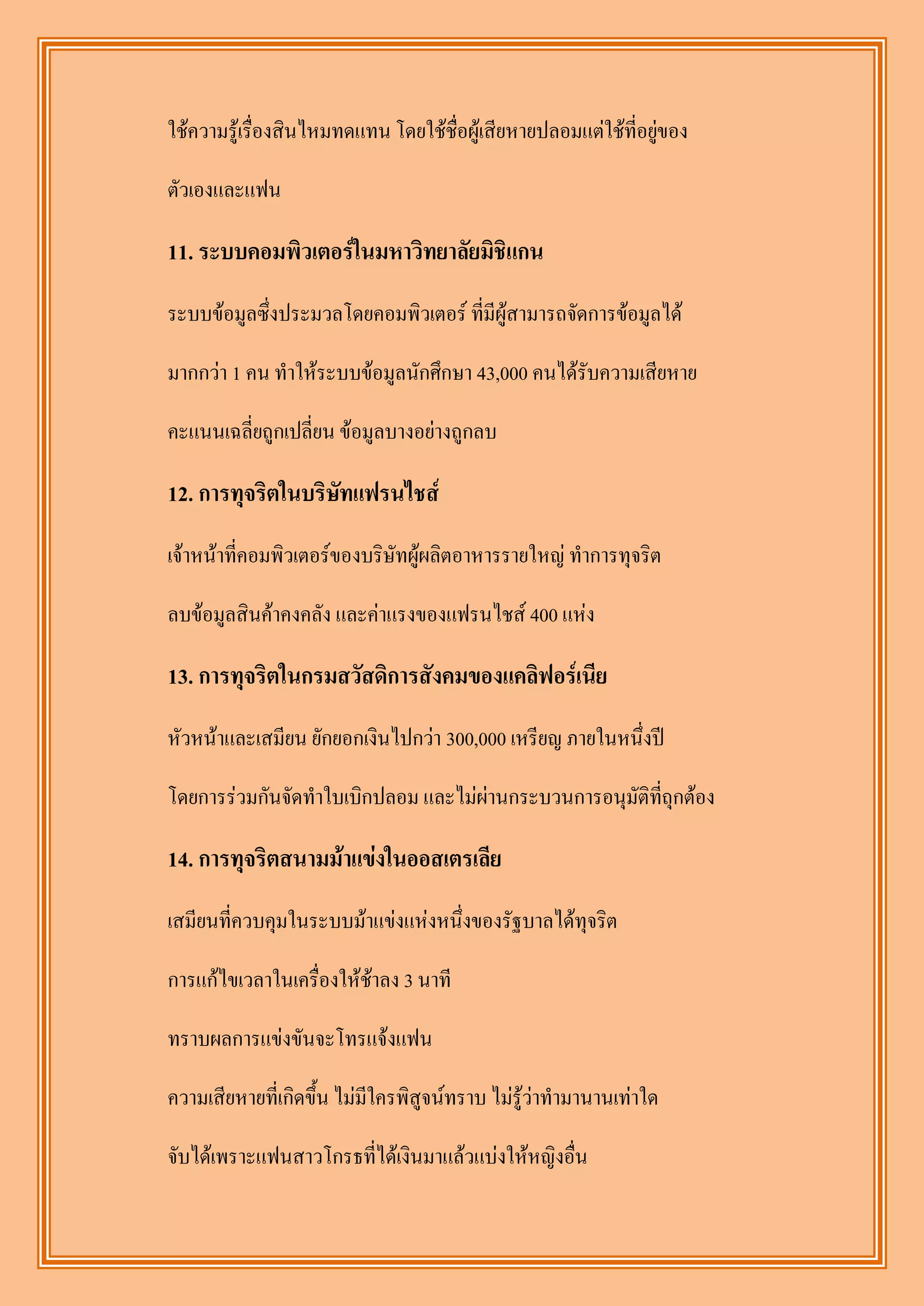 ใช้ความรู้เรื่องสินไหมทดแทน โดยใช้ชื่อผู้เสียหายปลอมแต่ใช้ที่อยู่ของ

ตัวเองและแฟน

11. ระบบคอมพิวเตอร์ในมหาวิทยาลัยมิชิแกน
ระบบข้อมูลซึ่งประมวลโดยคอมพิวเตอร์ ที่มีผู้สามารถจัดการข้อมูลได้

มากกว่า 1 คน ทาให้ระบบข้อมูลนักศึกษา 43,000 คนได้รับความเสียหาย

คะแนนเฉลี่ยถูกเปลี่ยน ข้อมูลบางอย่างถูกลบ

12. การทุจริตในบริษทแฟรนไชส์
                   ั
เจ้าหน้าที่คอมพิวเตอร์ของบริษัทผู้ผลิตอาหารรายใหญ่ ทาการทุจริต

ลบข้อมูลสินค้าคงคลัง และค่าแรงของแฟรนไชส์ 400 แห่ง

13. การทุจริตในกรมสวัสดิการสังคมของแคลิฟอร์เนีย
หัวหน้าและเสมียน ยักยอกเงินไปกว่า 300,000 เหรียญ ภายในหนึ่งปี

โดยการร่วมกันจัดทาใบเบิกปลอม และไม่ผ่านกระบวนการอนุมัติที่ถุกต้อง

14. การทุจริตสนามม้าแข่งในออสเตรเลีย
เสมียนที่ควบคุมในระบบม้าแข่งแห่งหนึ่งของรัฐบาลได้ทุจริต

การแก้ไขเวลาในเครื่องให้ช้าลง 3 นาที

ทราบผลการแข่งขันจะโทรแจ้งแฟน

ความเสียหายที่เกิดขึ้น ไม่มีใครพิสูจน์ทราบ ไม่รู้ว่าทามานานเท่าใด

จับได้เพราะแฟนสาวโกรธที่ได้เงินมาแล้วแบ่งให้หญิงอื่น
 