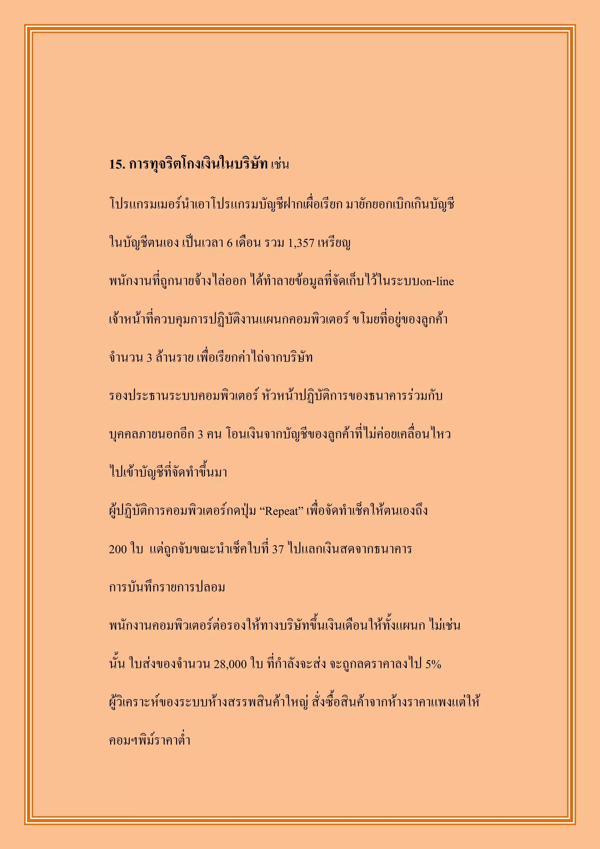 15. การทุจริตโกงเงินในบริษัท เช่น
โปรแกรมเมอร์นาเอาโปรแกรมบัญชีฝากเผื่อเรียก มายักยอกเบิกเกินบัญชี

ในบัญชีตนเอง เป็นเวลา 6 เดือน รวม 1,357 เหรียญ

พนักงานที่ถูกนายจ้างไล่ออก ได้ทาลายข้อมูลที่จัดเก็บไว้ในระบบon-line

เจ้าหน้าที่ควบคุมการปฏิบัติงานแผนกคอมพิวเตอร์ ขโมยที่อยู่ของลูกค้า

จานวน 3 ล้านราย เพื่อเรียกค่าไถ่จากบริษัท

รองประธานระบบคอมพิวเตอร์ หัวหน้าปฏิบัติการของธนาคารร่วมกับ

บุคคลภายนอกอีก 3 คน โอนเงินจากบัญชีของลูกค้าที่ไม่ค่อยเคลื่อนไหว

ไปเข้าบัญชีที่จัดทาขึ้นมา

ผู้ปฏิบัติการคอมพิวเตอร์กดปุ่ม “Repeat” เพื่อจัดทาเช็คให้ตนเองถึง

200 ใบ แต่ถูกจับขณะนาเช็คใบที่ 37 ไปแลกเงินสดจากธนาคาร

การบันทึกรายการปลอม

พนักงานคอมพิวเตอร์ต่อรองให้ทางบริษัทขึ้นเงินเดือนให้ทั้งแผนก ไม่เช่น

นั้น ใบส่งของจานวน 28,000 ใบ ที่กาลังจะส่ง จะถูกลดราคาลงไป 5%

ผู้วิเคราะห์ของระบบห้างสรรพสินค้าใหญ่ สั่งซื้อสินค้าจากห้างราคาแพงแต่ให้

คอมฯพิม์ราคาต่า
 