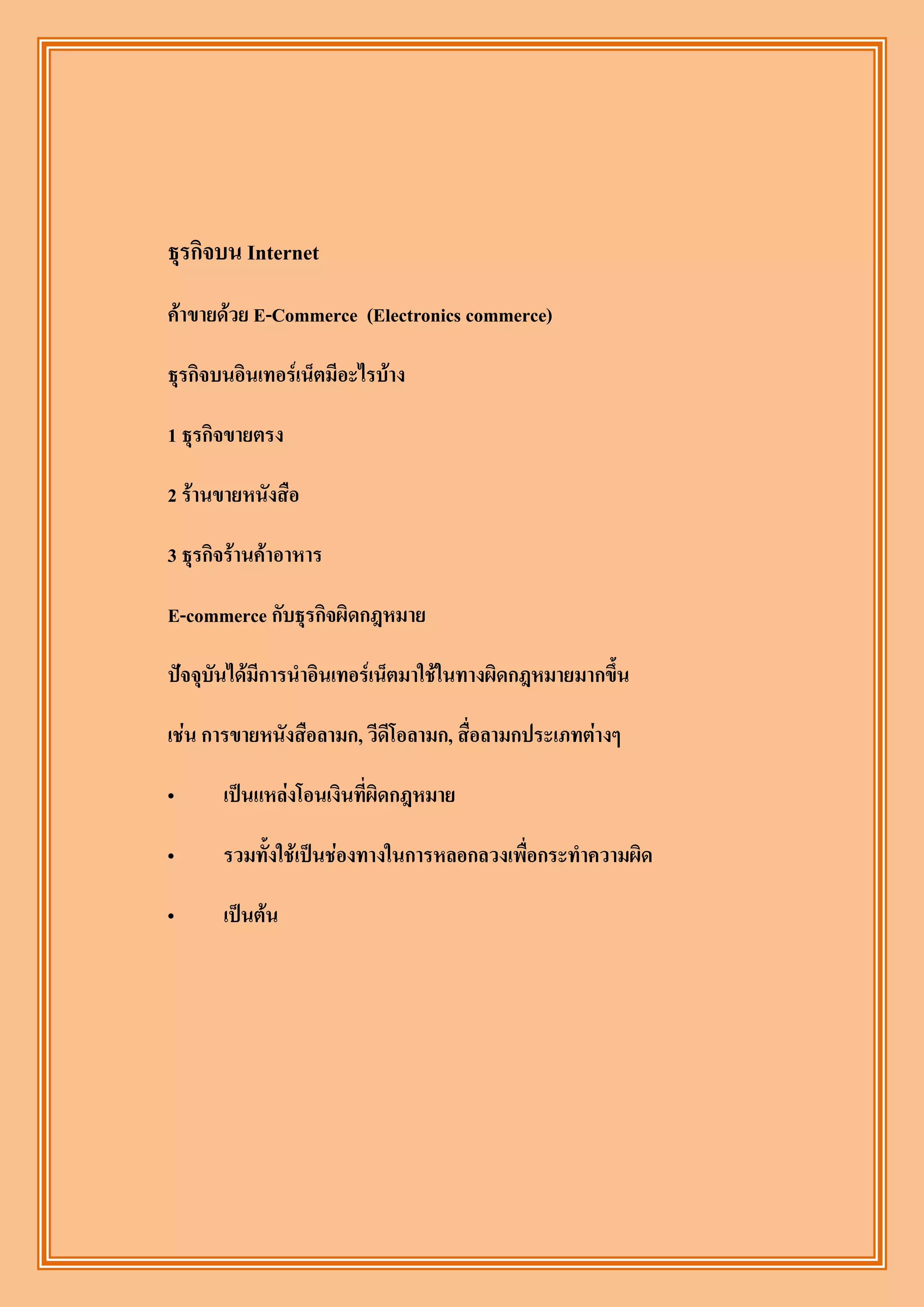 ธุรกิจบน Internet
ค้าขายด้วย E-Commerce (Electronics commerce)

ธุรกิจบนอินเทอร์เน็ตมีอะไรบ้าง

1 ธุรกิจขายตรง

2 ร้านขายหนังสือ

3 ธุรกิจร้านค้าอาหาร

E-commerce กับธุรกิจผิดกฎหมาย

ปัจจุบันได้มีการนาอินเทอร์เน็ตมาใช้ในทางผิดกฎหมายมากขึ้น

เช่น การขายหนังสือลามก, วีดีโอลามก, สื่อลามกประเภทต่างๆ

„      เป็นแหล่งโอนเงินที่ผิดกฎหมาย

„      รวมทั้งใช้เป็นช่องทางในการหลอกลวงเพื่อกระทาความผิด

„      เป็นต้น
 