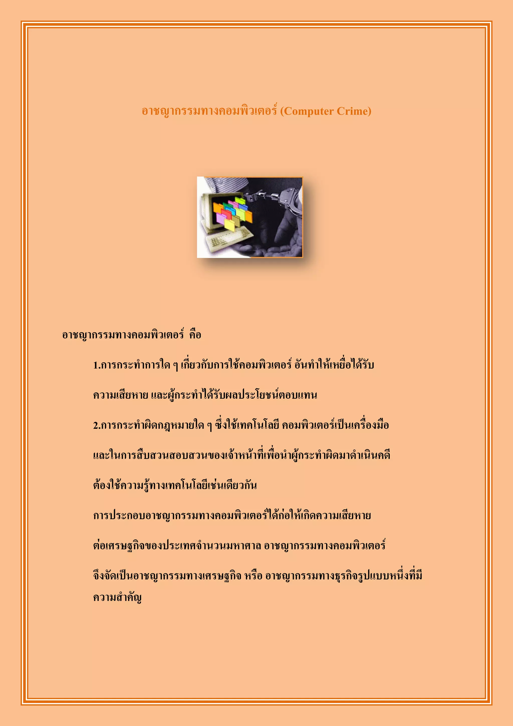 อาชญากรรมทางคอมพิวเตอร์ (Computer Crime)




อาชญากรรมทางคอมพิวเตอร์ คือ
      1.การกระทาการใด ๆ เกี่ยวกับการใช้คอมพิวเตอร์ อันทาให้เหยื่อได้รับ
      ความเสียหาย และผู้กระทาได้รับผลประโยชน์ตอบแทน
      2.การกระทาผิดกฎหมายใด ๆ ซึ่งใช้เทคโนโลยี คอมพิวเตอร์เป็นเครื่องมือ
      และในการสืบสวนสอบสวนของเจ้าหน้าที่เพื่อนาผู้กระทาผิดมาดาเนินคดี
      ต้องใช้ความรู้ทางเทคโนโลยีเช่นเดียวกัน
      การประกอบอาชญากรรมทางคอมพิวเตอร์ได้ก่อให้เกิดความเสียหาย
      ต่อเศรษฐกิจของประเทศจานวนมหาศาล อาชญากรรมทางคอมพิวเตอร์
      จึงจัดเป็นอาชญากรรมทางเศรษฐกิจ หรือ อาชญากรรมทางธุรกิจรูปแบบหนึ่งที่มี
      ความสาคัญ
 