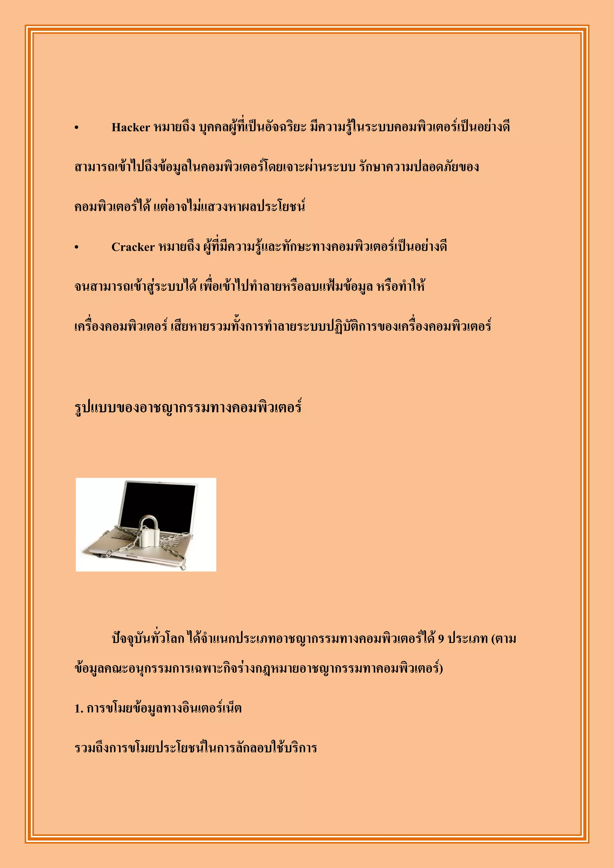 „     Hacker หมายถึง บุคคลผู้ที่เป็นอัจฉริยะ มีความรู้ในระบบคอมพิวเตอร์เป็นอย่างดี

สามารถเข้าไปถึงข้อมูลในคอมพิวเตอร์โดยเจาะผ่านระบบ รักษาความปลอดภัยของ

คอมพิวเตอร์ได้ แต่อาจไม่แสวงหาผลประโยชน์

„     Cracker หมายถึง ผู้ที่มีความรู้และทักษะทางคอมพิวเตอร์เป็นอย่างดี

จนสามารถเข้าสู่ระบบได้ เพื่อเข้าไปทาลายหรือลบแฟ้มข้อมูล หรือทาให้

เครื่องคอมพิวเตอร์ เสียหายรวมทั้งการทาลายระบบปฏิบัติการของเครื่องคอมพิวเตอร์



รูปแบบของอาชญากรรมทางคอมพิวเตอร์




      ปัจจุบันทั่วโลก ได้จาแนกประเภทอาชญากรรมทางคอมพิวเตอร์ได้ 9 ประเภท (ตาม
ข้อมูลคณะอนุกรรมการเฉพาะกิจร่างกฎหมายอาชญากรรมทาคอมพิวเตอร์)

1. การขโมยข้อมูลทางอินเตอร์เน็ต

รวมถึงการขโมยประโยชน์ในการลักลอบใช้บริการ
 