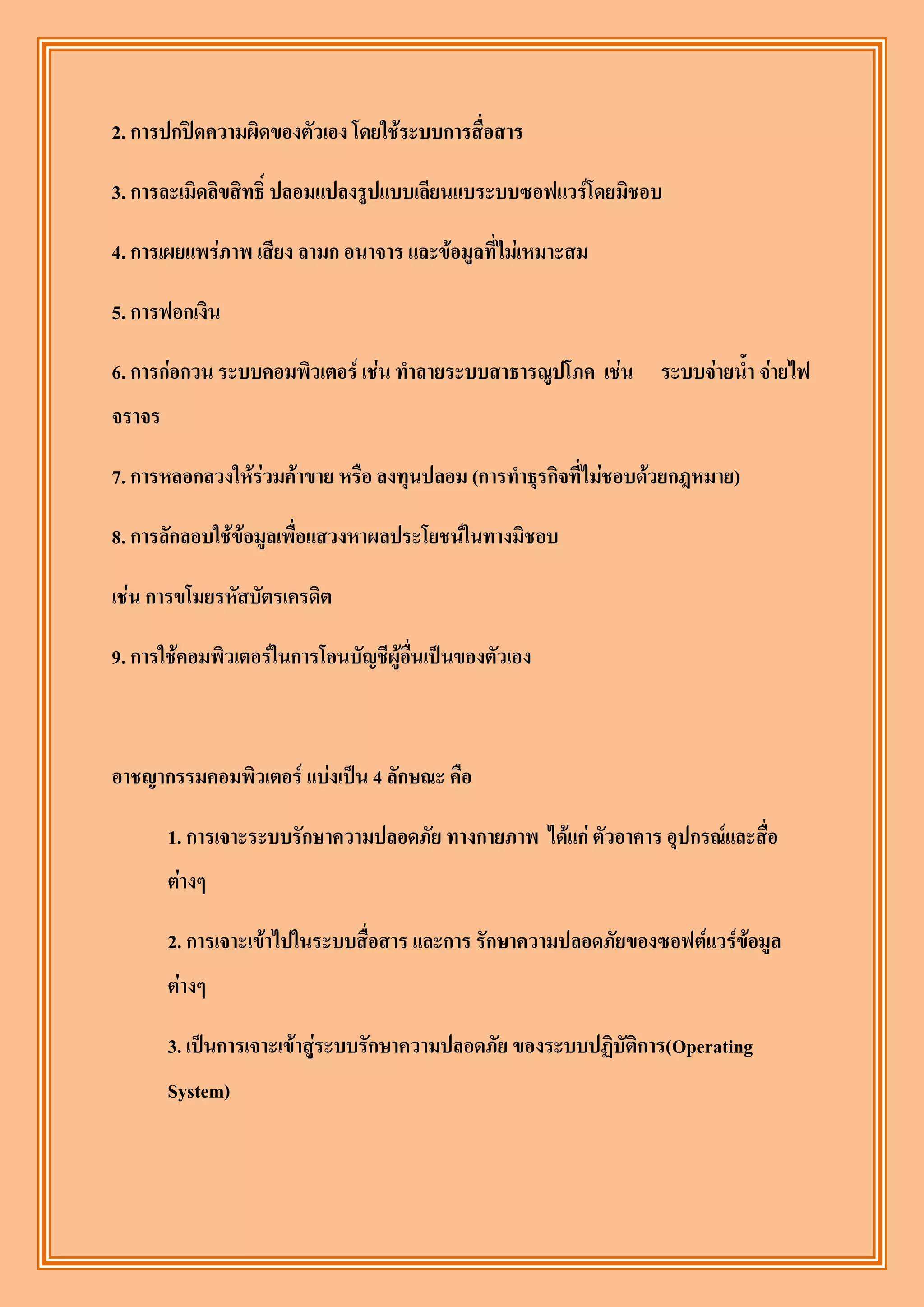 2. การปกปิดความผิดของตัวเอง โดยใช้ระบบการสื่อสาร

3. การละเมิดลิขสิทธิ์ ปลอมแปลงรูปแบบเลียนแบระบบซอฟแวร์โดยมิชอบ

4. การเผยแพร่ภาพ เสียง ลามก อนาจาร และข้อมูลที่ไม่เหมาะสม

5. การฟอกเงิน

6. การก่อกวน ระบบคอมพิวเตอร์ เช่น ทาลายระบบสาธารณูปโภค เช่น ระบบจ่ายน้า จ่ายไฟ
จราจร

7. การหลอกลวงให้ร่วมค้าขาย หรือ ลงทุนปลอม (การทาธุรกิจที่ไม่ชอบด้วยกฎหมาย)

8. การลักลอบใช้ข้อมูลเพื่อแสวงหาผลประโยชน์ในทางมิชอบ

เช่น การขโมยรหัสบัตรเครดิต

9. การใช้คอมพิวเตอร์ในการโอนบัญชีผู้อื่นเป็นของตัวเอง



อาชญากรรมคอมพิวเตอร์ แบ่งเป็น 4 ลักษณะ คือ

        1. การเจาะระบบรักษาความปลอดภัย ทางกายภาพ ได้แก่ ตัวอาคาร อุปกรณ์และสื่อ
        ต่างๆ

        2. การเจาะเข้าไปในระบบสื่อสาร และการ รักษาความปลอดภัยของซอฟต์แวร์ข้อมูล
        ต่างๆ

        3. เป็นการเจาะเข้าสู่ระบบรักษาความปลอดภัย ของระบบปฏิบัติการ(Operating
        System)
 
