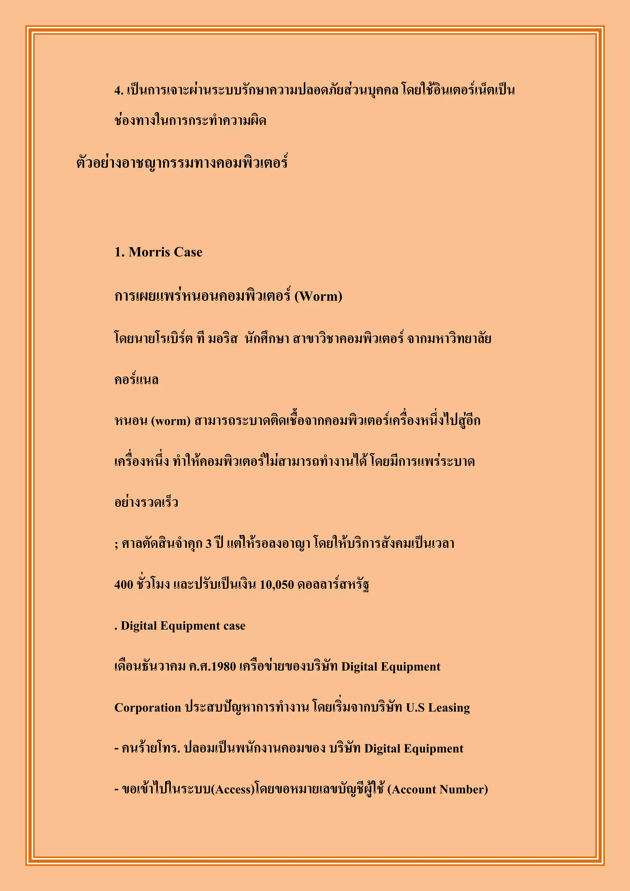 4. เป็นการเจาะผ่านระบบรักษาความปลอดภัยส่วนบุคคล โดยใช้อินเตอร์เน็ตเป็น
     ช่องทางในการกระทาความผิด

ตัวอย่างอาชญากรรมทางคอมพิวเตอร์



     1. Morris Case

     การเผยแพร่หนอนคอมพิวเตอร์ (Worm)
     โดยนายโรเบิร์ต ที มอริส นักศึกษา สาขาวิชาคอมพิวเตอร์ จากมหาวิทยาลัย

     คอร์แนล

     หนอน (worm) สามารถระบาดติดเชื้อจากคอมพิวเตอร์เครื่องหนึ่งไปสู่อีก

     เครื่องหนึ่ง ทาให้คอมพิวเตอร์ไม่สามารถทางานได้ โดยมีการแพร่ระบาด

     อย่างรวดเร็ว

     ; ศาลตัดสินจาคุก 3 ปี แต่ให้รอลงอาญา โดยให้บริการสังคมเป็นเวลา

     400 ชั่วโมง และปรับเป็นเงิน 10,050 ดอลลาร์สหรัฐ

     . Digital Equipment case

     เดือนธันวาคม ค.ศ.1980 เครือข่ายของบริษัท Digital Equipment

     Corporation ประสบปัญหาการทางาน โดยเริ่มจากบริษัท U.S Leasing

     - คนร้ายโทร. ปลอมเป็นพนักงานคอมของ บริษัท Digital Equipment

     - ขอเข้าไปในระบบ(Access)โดยขอหมายเลขบัญชีผู้ใช้ (Account Number)
 