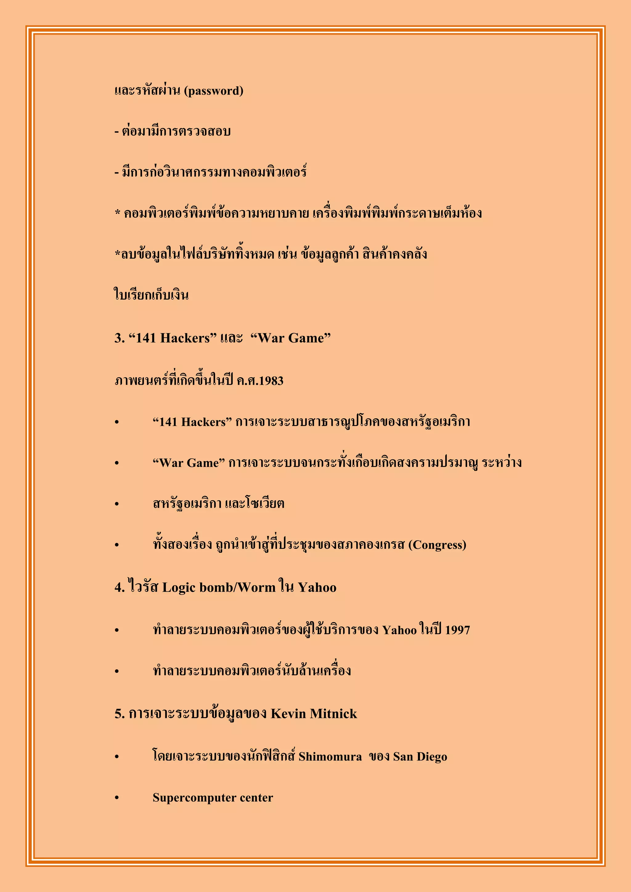 และรหัสผ่าน (password)

- ต่อมามีการตรวจสอบ

- มีการก่อวินาศกรรมทางคอมพิวเตอร์

* คอมพิวเตอร์พิมพ์ข้อความหยาบคาย เครื่องพิมพ์พิมพ์กระดาษเต็มห้อง

*ลบข้อมูลในไฟล์บริษัททิ้งหมด เช่น ข้อมูลลูกค้า สินค้าคงคลัง

ใบเรียกเก็บเงิน

3. “141 Hackers” และ “War Game”

ภาพยนตร์ที่เกิดขึ้นในปี ค.ศ.1983

„      “141 Hackers” การเจาะระบบสาธารณูปโภคของสหรัฐอเมริกา

„      “War Game” การเจาะระบบจนกระทั่งเกือบเกิดสงครามปรมาณู ระหว่าง

„      สหรัฐอเมริกา และโซเวียต

„      ทั้งสองเรื่อง ถูกนาเข้าสู่ที่ประชุมของสภาคองเกรส (Congress)

4. ไวรัส Logic bomb/Worm ใน Yahoo
„      ทาลายระบบคอมพิวเตอร์ของผู้ใช้บริการของ Yahoo ในปี 1997

„      ทาลายระบบคอมพิวเตอร์นับล้านเครื่อง

5. การเจาะระบบข้อมูลของ Kevin Mitnick
„      โดยเจาะระบบของนักฟิสิกส์ Shimomura ของ San Diego

„      Supercomputer center
 