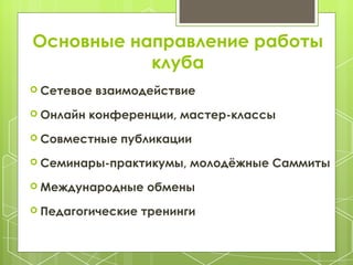 Основные направление работы
клуба
Сетевое взаимодействие
Онлайн конференции, мастер-классы
Совместные публикации
Семинары-практикумы, молодёжные Саммиты
Международные обмены
Педагогические тренинги