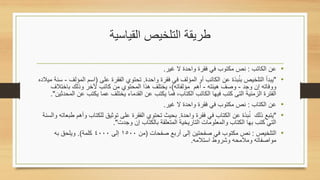 ‫طريقة التلخيص القياسية‬

                                                   ‫عن الكاتب : نص مكتوب في فقرة واحدة ال غير.‬        ‫•‬
                                                                                  ‫ُ‬
‫"يبدأ التلخيص بنبذة عن الكاتب أو المؤلف في فقرة واحدة. تحتوي الفقرة على (اسم المؤلف - سنة ميالده‬     ‫•‬
      ‫ووفاته إن وجد - وصف هيئته - أهم مؤلفاته), يختلف هذا المحتوي من كاتب آلخر وذلك باختالف‬
     ‫الفترة الزمنية التى كتب فيها الكاتب الكتاب, فما يكتب عن القدماء يختلف عما يكتب عن المحدثين".‬
                                                   ‫عن الكتاب : نص مكتوب في فقرة واحدة ال غير.‬        ‫•‬
                                                                                       ‫ُ‬
  ‫"يتبع ذلك نبذة عن الكتاب في فقرة واحدة. بحيث تحتوي الفقرة على توثيق للكتاب وأهم طبعاته والسنة‬      ‫•‬
                               ‫التي كتب بها الكتاب والمعلومات التاريخية المتعلقة بالكتاب إن وجدت".‬
       ‫التلخيص : نص مكتوب في صفحتين إلى أربع صفحات (من 0051 إلى 0004 كلمة). ويلحق به‬                 ‫•‬
                                                              ‫مواصفاته ومالمحه وشروط استالمه.‬
 