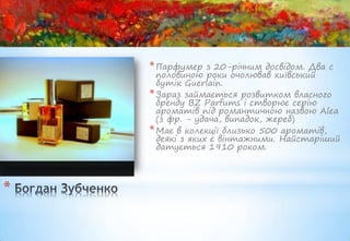 * Парфумер    з 20-річним досвідом. Два с
      половиною роки очолював київський
      бутік Guerlain.
    * Зараз займається розвитком власного
      бренду BZ Parfums і створює серію
      ароматів під романтичною назвою Alea
      (з фр. - удача, випадок, жереб)
    * Має в колекції близько 500 ароматів,
      деякі з яких є вінтажними. Найстаріший
      датується 1910 роком.




*
 