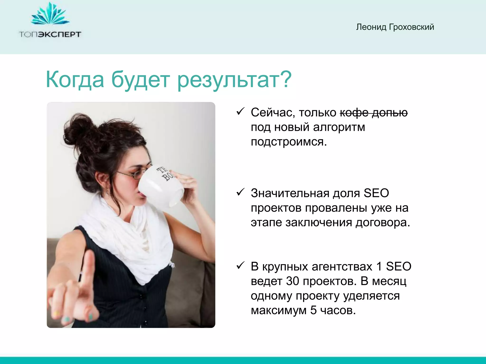 Леонид Гроховский




Когда будет результат?
                 Сейчас, только кофе допью
                  под новый алгоритм
                  подстроимся.



                 Значительная доля SEO
                  проектов провалены уже на
                  этапе заключения договора.


                 В крупных агентствах 1 SEO
                  ведет 30 проектов. В месяц
                  одному проекту уделяется
                  максимум 5 часов.
 