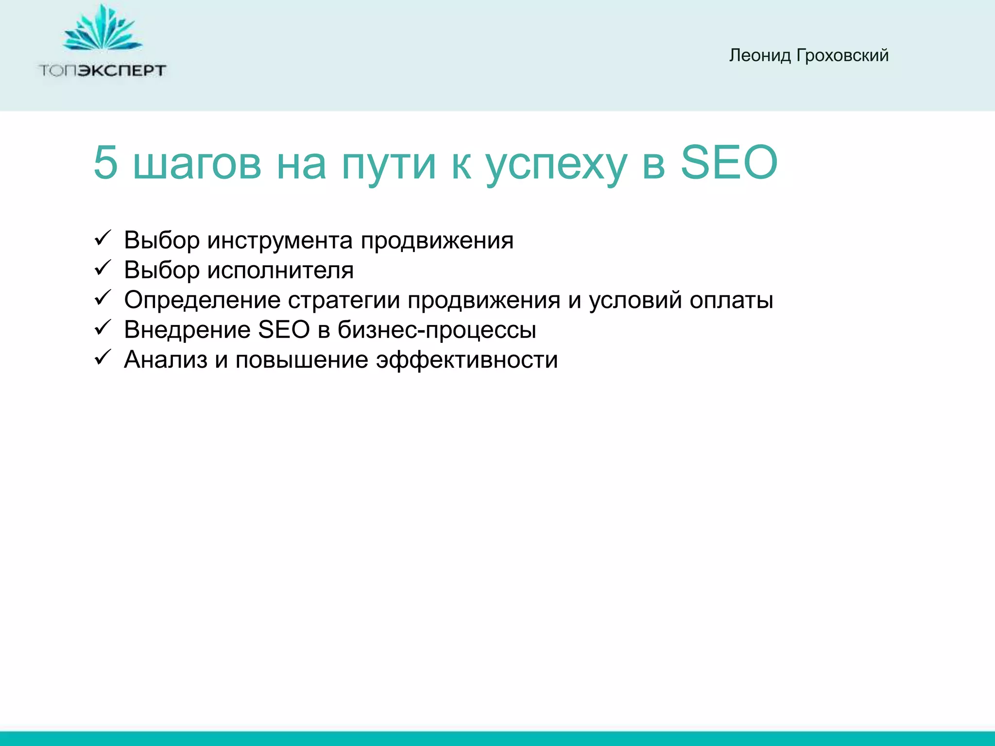 Леонид Гроховский




5 шагов на пути к успеху в SEO
   Выбор инструмента продвижения
   Выбор исполнителя
   Определение стратегии продвижения и условий оплаты
   Внедрение SEO в бизнес-процессы
   Анализ и повышение эффективности
 