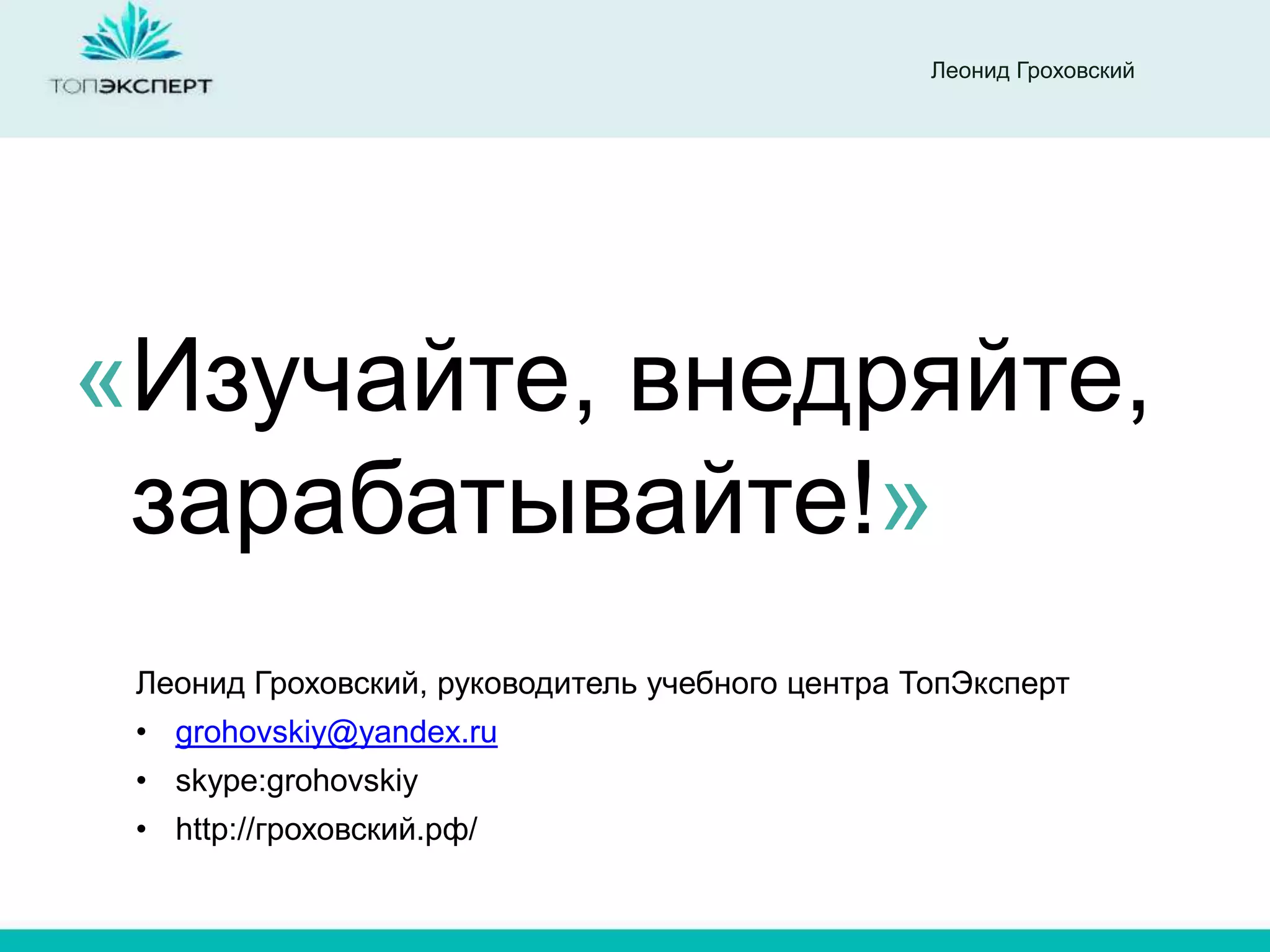 Леонид Гроховский




«Изучайте, внедряйте,
 зарабатывайте!»
 Леонид Гроховский, руководитель учебного центра ТопЭксперт
 • grohovskiy@yandex.ru
 • skype:grohovskiy
 • http://гроховский.рф/
 