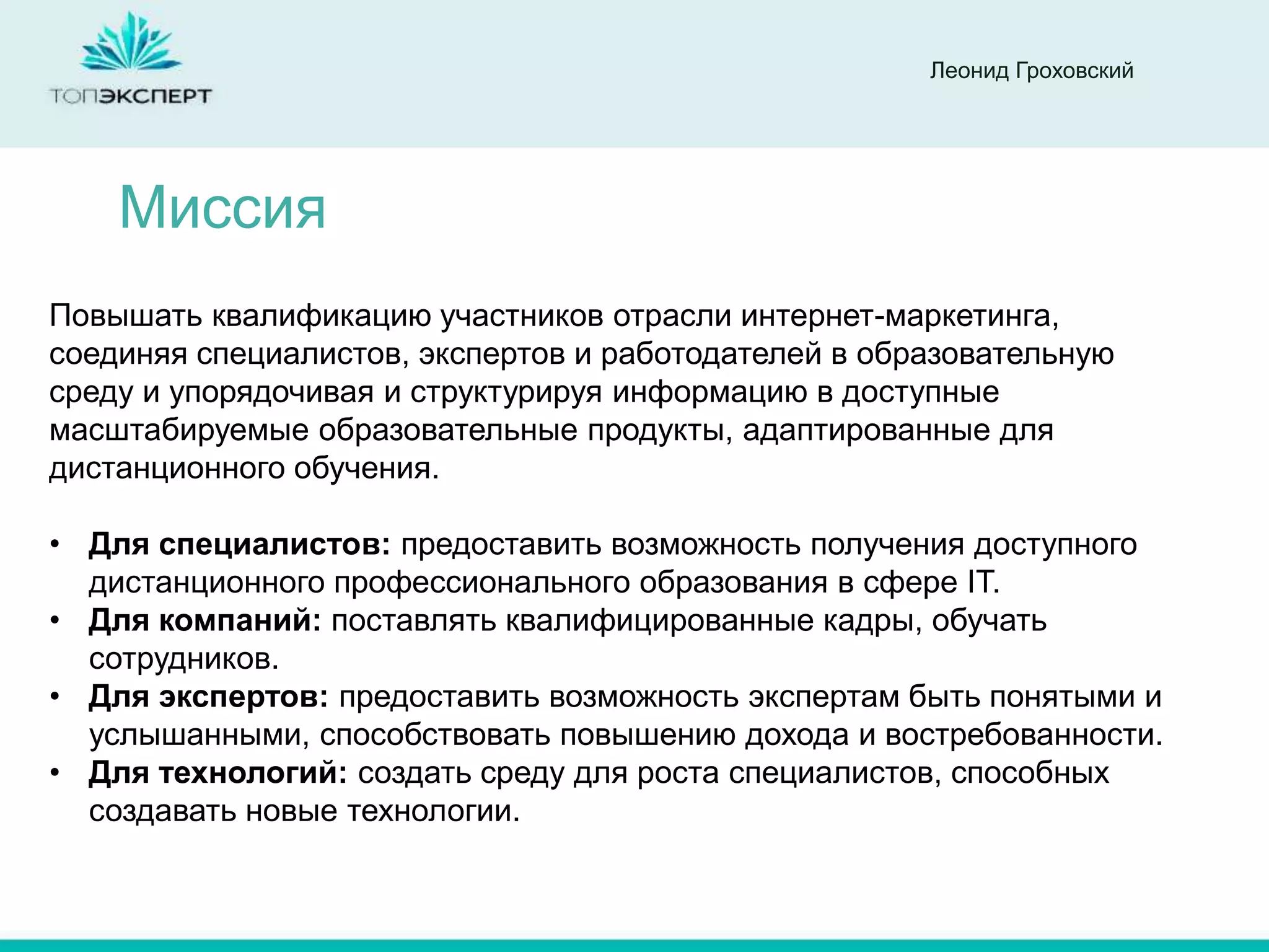 Леонид Гроховский




    Миссия
Повышать квалификацию участников отрасли интернет-маркетинга,
соединяя специалистов, экспертов и работодателей в образовательную
среду и упорядочивая и структурируя информацию в доступные
масштабируемые образовательные продукты, адаптированные для
дистанционного обучения.

• Для специалистов: предоставить возможность получения доступного
  дистанционного профессионального образования в сфере IT.
• Для компаний: поставлять квалифицированные кадры, обучать
  сотрудников.
• Для экспертов: предоставить возможность экспертам быть понятыми и
  услышанными, способствовать повышению дохода и востребованности.
• Для технологий: создать среду для роста специалистов, способных
  создавать новые технологии.
 