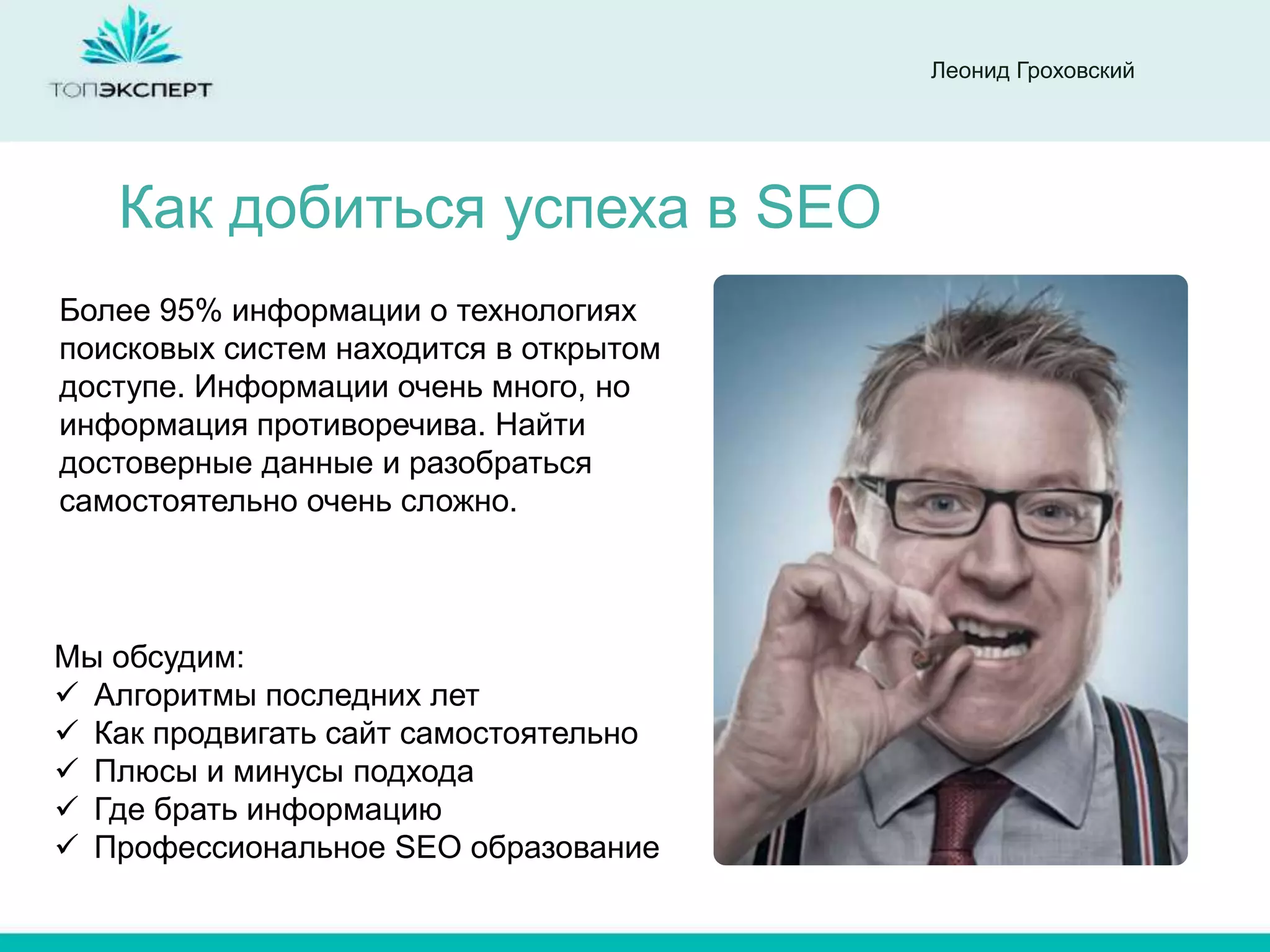 Леонид Гроховский




   Как добиться успеха в SEO
Более 95% информации о технологиях
поисковых систем находится в открытом
доступе. Информации очень много, но
информация противоречива. Найти
достоверные данные и разобраться
самостоятельно очень сложно.



Мы обсудим:
 Алгоритмы последних лет
 Как продвигать сайт самостоятельно
 Плюсы и минусы подхода
 Где брать информацию
 Профессиональное SEO образование
 