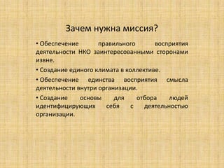 Зачем нужна миссия?
• Обеспечение       правильного       восприятия
деятельности НКО заинтересованными сторонами
извне.
• Создание единого климата в коллективе.
• Обеспечение единства восприятия смысла
деятельности внутри организации.
• Создание    основы     для     отбора    людей
идентифицирующих      себя     с   деятельностью
организации.
 