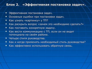 Блок 2. «Эффективная постановка задач».

   Эффективная постановка задач.
   Основные ошибки при постановке задач.
   Как узнать «картинку» у ТП?
   Как раскрыть вопрос «зачем это необходимо сделать?»
   Как поставить конкретную задачу.
   Как вести коммуникацию с ТП, если он не видит
    потенциала на своём районе.
   Четыре стиля руководства.
   Как и когда применять необходимый стиль руководства?
   Как эффективно использовать обратную связь.
 