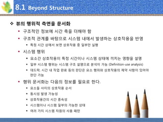 8.1 Beyond Structure 
뷰의행위적측면을문서화 
구조적인정보에시간축을더해야함 
구조적관계를바탕으로시스템내에서발생하는상호작용을반영 
특정시간상에서보면상호작용중일부만실행 
시스템행위 
요소간상호작용이특정시간이나시스템상태에끼치는영향을설명 
일부시스템행위는시스템구조설명으로분석이가능(Definition-use analysis) 
데드락, 시간내작업완료등의판단은요소행위와상호작용의제약사항이있어야판단가능 
행위문서화는다음의정보를필요로한다. 
요소들사이의상호작용순서 
동시성발생가능성 
상호작용간의시간종속성 
시스템이나시스템일부의가능한상태 
여러가지시스템자원의사용패턴  