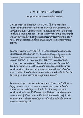 อาชญากรรมคอมพิว เตอร์
                อาชญากรรมทางคอมพิวเตอร์ประเภทต่างๆ


อาชญากรรมทางคอมพิวเตอร์ (Cyber-Crime) เป็นการกระทำาที่ผิด
กฎหมายโดยใช้วิธีการทางอิเล็กทรอนิกส์เพื่อโจมตีระบบคอมพิวเตอร์
และข้อมูลทีอยู่บนระบบดังกล่าว ส่วนในมุมมองที่กว้างขึ้น “อาชญากรร
               ่
มที่เกี่ยวเนื่องกับคอมพิวเตอร์” หมายถึงการกระทำาที่ผิดกฎหมายใดๆ ซึ่ง
อาศัยหรือมีความเกี่ยวเนื่องกับระบบคอมพิวเตอร์หรือเครือข่าย อย่างไร
ก็ตาม อาชญากรรมประเภทนี้ไม่ถือเป็นอาชญากรรมทางคอมพิวเตอร์
โดยตรง


ในการประชุมสหประชาชาติครั้งที่ 10 ว่าด้วยการป้องกันอาชญากรรม
และการปฏิบัติต่อผู้กระทำาผิด (The Tenth United Nations Congress on the
Prevention of Crime and the Treatment of Offenders) ซึ่งจัดขึ้นที่กรุง
เวียนนา เมื่อวันที่ 10-17 เมษายน 2543 ได้มีการจำาแนกประเภทของ
อาชญากรรมทางคอมพิวเตอร์ โดยแบ่งเป็น 5 ประเภท คือ การเข้าถึง
โดยไม่ได้รับอนุญาต, การสร้างความเสียหายแก่ข้อมูลหรือโปรแกรม
คอมพิวเตอร์, การก่อกวนการทำางานของระบบคอมพิวเตอร์หรือเครือ
ข่าย, การยับยั้งข้อมูลที่ส่งถึง/จากและภายในระบบหรือเครือข่ายโดยไม่
ได้รับอนุญาต และการจารกรรมข้อมูลบนคอมพิวเตอร์


โครงการอาชญากรรมทางคอมพิวเตอร์และการโจรกรรมทรัพย์สินทาง
ปัญญา (Cyber-Crime and Intellectual Property Theft) พยายามที่จะเก็บ
รวบรวมและเผยแพร่ข้อมูล และค้นคว้าเกี่ยวกับอาชญากรรมทาง
คอมพิวเตอร์ 6 ประเภท ที่ได้รับความนิยม ซึ่งส่งผลกระทบโดยตรงต่อ
ประชาชนและผู้บริโภค นอกจากนี้ยังทำาหน้าที่เผยแพร่ความรู้เกี่ยวกับ
ขอบเขตและความซับซ้อนของปัญหา รวมถึงนโยบายปัจจุบันและความ
พยายามในการปัญหานี้
 
