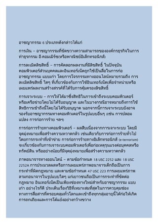 อาชญากรรม     6   ประเภทดังกล่าวได้แก่
การเงิน – อาชญากรรมที่ขัดขวางความสามารถขององค์กรธุรกิจในการ
ทำาธุรกรรม อี-คอมเมิร์ซ(หรือพาณิชย์อิเล็กทรอนิกส์)
การละเมิดลิขสิทธิ์ – การคัดลอกผลงานที่มีลิขสิทธิ์ ในปัจจุบัน
คอมพิวเตอร์ส่วนบุคคลและอินเทอร์เน็ตถูกใช้เป็นสื่อในการก่อ
อาชญากรรม แบบเก่า โดยการโจรกรรมทางออนไลน์หมายรวมถึง การ
ละเมิดลิขสิทธิ์ ใดๆ ที่เกี่ยวข้องกับการใช้อินเทอร์เน็ตเพื่อจำาหน่ายหรือ
เผยแพร่ผลงานสร้างสรรค์ที่ได้รับการคุ้มครองลิขสิทธิ์
การเจาะระบบ – การให้ได้มาซึ่งสิทธิในการเข้าถึงระบบคอมพิวเตอร์
หรือเครือข่ายโดยไม่ได้รับอนุญาต และในบางกรณีอาจหมายถึงการใช้
สิทธิการเข้าถึงนี้โดยไม่ได้รับอนุญาต นอกจากนี้การเจาะระบบยังอาจ
รองรับอาชญากรรมทางคอมพิวเตอร์ในรูปแบบอื่นๆ (เช่น การปลอม
แปลง การก่อการร้าย ฯลฯ)
การก่อการร้ายทางคอมพิวเตอร์ – ผลสืบเนื่องจากการเจาะระบบ โดยมี
จุดมุ่งหมายเพื่อสร้างความหวาดกลัว เช่นเดียวกับการก่อการร้ายทั่วไป
โดยการกระทำาที่เข้าข่าย การก่อการร้ายทางอิเล็กทรอนิกส์ (e-terrorism)
จะเกี่ยวข้องกับการเจาระบบคอมพิวเตอร์เพื่อก่อเหตุรุนแรงต่อบุคคลหรือ
ทรัพย์สิน หรืออย่างน้อยก็มีจุดมุ่งหมายเพื่อสร้างความหวาดกลัว
ภาพอนาจารทางออนไลน์ – ตามข้อกำาหนด 18 USC 2252 และ 18 USC
2252A การประมวลผลหรือการเผยแพร่ภาพอนาจารเด็กถือเป็นการ
กระทำาที่ผิดกฎหมาย และตามข้อกำาหนด 47 USC 223 การเผยแพร่ภาพ
ลามกอนาจารในรูปแบบใดๆ แก่เยาวชนถือเป็นการกระทำาที่ขัดต่อ
กฎหมาย อินเทอร์เน็ตเป็นเพียงช่องทางใหม่สำาหรับอาชญากรรม แบบ
เก่า อย่างไรก็ดี ประเด็นเรื่องวิธีที่เหมาะสมที่สุดในการควบคุมช่อง
ทางการสื่อสารที่ครอบคลุมทั่วโลกและเข้าถึงทุกกลุ่มอายุนี้ได้ก่อให้เกิด
การถกเถียงและการโต้แย้งอย่างกว้างขวาง
 