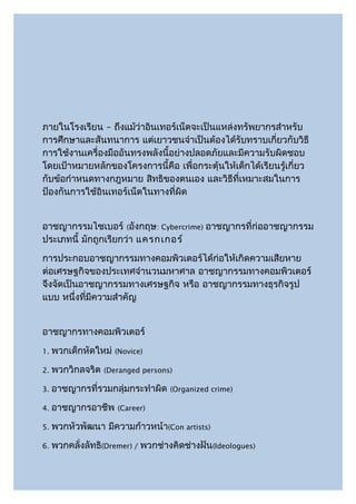 ภายในโรงเรียน – ถึงแม้ว่าอินเทอร์เน็ตจะเป็นแหล่งทรัพยากรสำาหรับ
การศึกษาและสันทนาการ แต่เยาวชนจำาเป็นต้องได้รับทราบเกี่ยวกับวิธี
การใช้งานเครื่องมืออันทรงพลังนี้อย่างปลอดภัยและมีความรับผิดชอบ
โดยเป้าหมายหลักของโครงการนี้คือ เพื่อกระตุ้นให้เด็กได้เรียนรู้เกี่ยว
กับข้อกำาหนดทางกฎหมาย สิทธิของตนเอง และวิธีที่เหมาะสมในการ
ป้องกันการใช้อินเทอร์เน็ตในทางที่ผิด


อาชญากรรมไซเบอร์ (อังกฤษ: Cybercrime) อาชญากรที่ก่ออาชญากรรม
ประเภทนี้ มักถูกเรียกว่า แครกเกอร์
การประกอบอาชญากรรมทางคอมพิวเตอร์ได้ก่อให้เกิดความเสียหาย
ต่อเศรษฐกิจของประเทศจำานวนมหาศาล อาชญากรรมทางคอมพิวเตอร์
จึงจัดเป็นอาชญากรรมทางเศรษฐกิจ หรือ อาชญากรรมทางธุรกิจรูป
แบบ หนึ่งที่มีความสำาคัญ


อาชญากรทางคอมพิวเตอร์
1.   พวกเด็กหัดใหม่   (Novice)

2.   พวกวิกลจริต   (Deranged persons)

3.   อาชญากรที่รวมกลุ่มกระทำาผิด    (Organized crime)

4.   อาชญากรอาชีพ     (Career)

5.   พวกหัวพัฒนา มีความก้าวหน้า(Con artists)
6.   พวกคลั่งลัทธิ(Dremer) / พวกช่างคิดช่างฝัน(Ideologues)
 