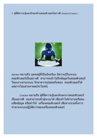 7.   ผู้ที่มีความรู้และทักษะด้านคอมพิวเตอร์อย่างดี   (Hacker/Cracker )




Hackerหมายถึง บุคคลผู้ที่เป็นอัจฉริยะ มีความรู้ในระบบ
คอมพิวเตอร์เป็นอย่างดี สามารถเข้าไปถึงข้อมูลในคอมพิวเตอร์
โดยเจาะผ่านระบบ รักษาความปลอดภัยของ คอมพิวเตอร์ได้
แต่อาจไม่แสวงหาผลประโยชน์


               หมายถึง ผู้ที่มีความรู้และทักษะทางคอมพิวเตอร์
          Cracker
เป็นอย่างดี จนสามารถเข้าสู่ระบบได้ เพื่อเข้าไปทำาลายหรือลบ
แฟ้มข้อมูล หรือทำาให้ เครื่องคอมพิวเตอร์ เสียหายรวมทั้งการ
ทำาลายระบบปฏิบัติการของเครื่องคอมพิวเตอร์
 