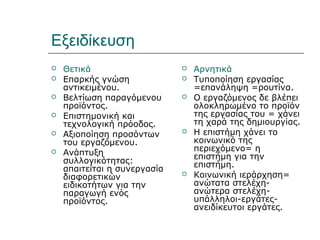 Εξειδίκευση
   Θετικά                       Αρνητικά
   Επαρκής γνώση                Τυποποίηση εργασίας
    αντικειμένου.                 =επανάληψη =ρουτίνα.
   Βελτίωση παραγόμενου         Ο εργαζόμενος δε βλέπει
    προϊόντος.                    ολοκληρωμένο το προϊόν
   Επιστημονική και              της εργασίας του = χάνει
    τεχνολογική πρόοδος.          τη χαρά της δημιουργίας.
   Αξιοποίηση προσόντων         Η επιστήμη χάνει το
    του εργαζόμενου.              κοινωνικό της
   Ανάπτυξη                      περιεχόμενο= η
                                  επιστήμη για την
    συλλογικότητας:               επιστήμη.
    απαιτείται η συνεργασία
    διαφορετικών                 Κοινωνική ιεράρχηση=
    ειδικοτήτων για την           ανώτατα στελέχη-
    παραγωγή ενός                 ανώτερα στελέχη-
    προϊόντος.                    υπάλληλοι-εργάτες-
                                  ανειδίκευτοι εργάτες.
 
