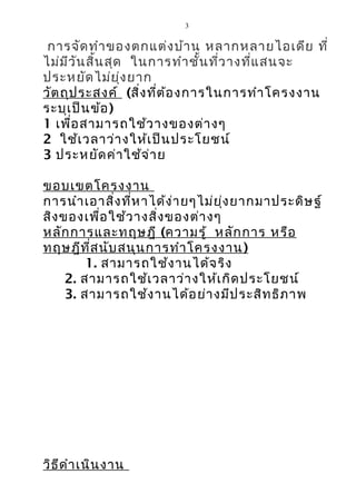 3


 การจัด ทำา ของตกแต่ง บ้า น หลากหลายไอเดีย ที่
ไม่ม ีว ัน สิ้น สุด ในการทำา ชั้น ที่ว างที่แ สนจะ
ประหยัด ไม่ย ุ่ง ยาก
วัต ถุป ระสงค์ (สิ่ง ที่ต ้อ งการในการทำา โครงงาน
ระบุเ ป็น ข้อ )
1 เพื่อ สามารถใช้ว างของต่า งๆ
2 ใช้เ วลาว่า งให้เ ป็น ประโยชน์
3 ประหยัด ค่า ใช้จ ่า ย

ขอบเขตโครงงาน
การนำา เอาสิ่ง ที่ห าได้ง ่า ยๆไม่ย ุ่ง ยากมาประดิษ ฐ์
สิง ของเพื่อ ใช้ว างสิ่ง ของต่า งๆ
หลัก การและทฤษฎี (ความรู้ หลัก การ หรือ
ทฤษฎีท ี่ส นับ สนุน การทำา โครงงาน )
         1. สามารถใช้ง านได้จ ริง
     2. สามารถใช้เ วลาว่า งให้เ กิด ประโยชน์
     3. สามารถใช้ง านได้อ ย่า งมีป ระสิท ธิภ าพ




วิธ ีด ำา เนิน งาน
 