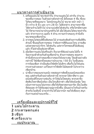 4


     แนวทางการดำา เนิน งาน
          1. เตรียมแผ่นไม้ ขนาดเท่ากัน จำานวนแผ่นไม้ เท่ากับ จำานวน
             ของชั้นวางของ ในตัวอย่างดังกล่าวนี้ มีทั้งหมด 4 ชั้น ซึ่งจะ
             ให้ขนาดที่พอเหมาะ ไม่หนักจนเกินไป ขนาด หน้า หน้า 1
             นิ้ว กว้าง 8 นิ้ว และ ยาว 28 นิ้ว ไม้ดังกล่าว สามารถหาซื้อ
             ได้ตามร้านไม้ทั่วไป นำามาแบ่งตัดได้เช่นกัน หรือใครมีพาเลท
             ไม้ ก็สามารถนำามาประยุกต์กันได้ เมื่อได้แผ่นไม้ขนาดเท่ากัน
             แล้ว ทำาการเจาะรู มุมทั้ง 4 ด้าน ความกว้างของรู คำานึงถึง
             ขนาดของเชือกป่าน
          2. หากคุณไม่ชอบสีดั้งเดิมของไม้ อาจแต่งเติมด้วยการเพิ่มสีสัน
             ส่วนนี้ ขึ้นอยู่กับความชอบ ว่าต้องการสีสันแบบไหน อาจเติม
             แต่งลวดลายน่ารักๆ ได้เช่นกัน แต่หากใครชอบสีไม้เดิมอยู่
             แล้ว ก็ไม่จำาเป็นต้องทาสีใดๆ
          3. เมื่อจัดการแผ่นไม้เสร็จแล้ว ถึงเวลาที่ต้องนำาแผ่นไม้ทั้ง 4
             ร้อยรวมเข้าด้วยกันด้วยเชือกป่าน ด้วยการสอดรู คุณควร
             คำานึงถึงระยะห่างของชั้นวางของให้เหมาะสม โดยตัวอย่างดัง
             กล่าวนี้ ใช้เชือกทั้งหมดยาวประมาณ 150 นิ้ว ในขั้นตอน
             การร้อยเชือก จำาเป็นต้องใช้สลักไม้เล็กๆ เพื่อกั้นไม่ให้แผ่น
             กระดานล่วงลงมา แก้โดยการใช้สลักไม้สอดเข้าไประหว่าง
             เชือกป่าน
          4. นำาชั้นวางของแขวนผนัง ทดสอบการติดตั้งบนผนังของห้อง
             คุณ แต่สำาหรับตัวอย่างดังกล่าวนี้ พวกเขาได้ทาสีขาว และ
             ผนังห้องสีโทนขาวเช่นกัน ทำาให้ดูไม่โดดเด่น พวกเขาจึง
             ตัดสินใจทาสีผนังห้อง เป็นโทนสีเทาดำา เพื่อให้ผนังเข้ม โดย
             เน้นการทาแบบไม่บรรจง เพื่อให้เกิดลวดลายอาร์ต เป็นไอเดีย
             ที่ต่อยอด ทำาให้หองดูน่าอยู่มากยิ่งขึ้น เป็นอย่างไรกันบ้างครับ
                                 ้
             สำาหรับไอเดียนี้ น่าจะทำากันได้ไม่ยากนัก ขอให้เพื่อนๆ สนุก
             กับการแต่งบ้านนะครับ…


     เครื่อ งมือ และอุป กรณ์ท ี่ใ ช้
1   แผ่น ไม้ก ระดาน
2   กระดาษตกแต่ง
3   เชือ ก
4   เครื่อ งเจาะ
     งบประมาณ
 