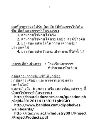 6




ผลที่ค าดว่า จะได้ร ับ (ผลลัพ ธ์ท ี่ต ้อ งการให้เ กิด
ขึ้น เมื่อ สิ้น สุด การทำา โครงงาน )
     1. สามารถใช้ง านได้จ ริง
     2. สามารถใช้ง านได้ต ามจุด ประสงค์ข ้า งต้น
     3. ประสบผลสำา เร็จ ในการนำา ความรู้ม า
ประยุก ต์ใ ช้
     4. ประสบผลสำา เร็จ ตามเป้า หมายที่ไ ด้ต ั้ง ไว้


สถานที่ด ำา เนิน การ    : โรงเรีย นยุพ ราช
                          ที่บ ้า นของนัก เรีย น

กลุ่ม สาระการเรีย นรู้ท ี่เ กี่ย วข้อ ง
: กลุ่ม สาระศิล ปะ และการงานอาชีพ และ
เทคโนโลยี
แหล่ง อ้า งอิง (เอกสาร หรือ แหล่ง ข้อ มูล ต่า ง ๆ ที่
นำา มาใช้ก ารทำา โครงงาน )
  http://board.eduzones.com/question.ph
p?qid=201201141159131pb5GIO
  http://www.banidea.com/diy-shelves-
wall-boards/
  http://itec.vru.ac.th/Industry001/Project
/ProjectProducts.pdf
 