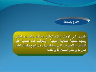 ‫القناعم بالمقابلة‬



 ‫وتشييرم  إليىم  الوقيتم  اللمزمم  لقناعم  عملئيكم  بالشرا ءم  الفعليم ‬
‫ويمهيدم لعملييةم المقابليةم البيعييةم ،م وتتوقيفم هذهم العملييةم علىم ‬
‫الكلماتم والتعبيراتم التيم يستخدمهام رجلم البيعم وكذلكم تعتمدم ‬
                               ‫علىم مدىم تميزم المنتجم الذيم تقدمه.‬
 