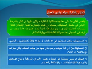 ‫انطلق بأفكارك حيثما يكون العميل‬

 ‫يقتصر صتفكيرها على معالجة مشاكلها الدارخلية ، ولكن عليها أن صتفكر بالدرجة‬
 ‫الولى في مشاكل المستهلك وحاجاصته ورغباصته بإعتبارها طنقطة الطنطل ق لكافة‬
 ‫سجياسات المنشأجة الرخرى ، ويرصتبجط هذا المبدأ بعدة اعتبارات هامجة يججب أن‬
                        ‫صتؤرخذ في الحسبان عند صياغة الفلسفة التسويقية للمنشأة.‬

‫إن المستهلكين يمكن تقسيمهم إلى عدة فئات أو أجزاء وفقا لحاجاتهم ورغباتهم.‬
                   ‫ ً‬

‫ ً‬
‫إن المستهلك من أي فئة سوف يرحب بأي جهد من جانب المنشأة يأتي متوائما‬
                                                  ‫مع حاجاته ورغباته.‬

‫إن الهدف الرئيسي للمنشأة هو البحث واختيار السواق المرتقبة وإتباع الساليب‬
                              ‫والبرامج الكفيلة بإجتذاب ، والحتفاظ بالعملء.‬
 