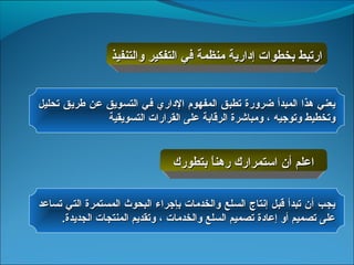 ‫ارتبط بخطوات إدارية منظمة في التفكير والتنفيذ‬


‫يعني هذا المبدأ ضرورة تطبق المفهوم الداري في التسويق عن طريق تحليل‬
              ‫وتخطيط وتوجيه ، ومباشرة الرقابة على القرارات التسويقية‬


                                ‫اعلم أن استمرارك رهنا بتطورك‬
                                       ‫ ً‬

‫يجب أن تبدأ قبل إنتاج السلع والخدمات بإجراء البحوث المستمرة التي تساعد‬
     ‫على تصميم أو إعادة تصميم السلع والخدمات ، وتقديم المنتجات الجديدة.‬
 