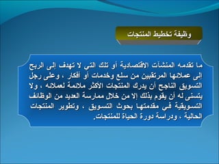 ‫وظيفة تخطيط المنتجات‬


‫ما تقدمه المنشآت القتصادية أو تلك التي ل تهدف إلى الربح‬
‫إلى عملهئها المرتقبين من سلع وخدمات أو أفكار ، وعلى رجل‬
‫التسويق الناجح أن يدرك المنتجات الثكثر ملهئمة لعملهئه ، ول‬
‫يتسنى له أن يقوم بذلك إل من خل ل ممارسة العديد من الوظاهئف‬
‫التسسويقية فسي مقدمتهسا بحوث التسسويق ، وتطوير المنتجات‬
                      ‫الحالية ، ودراسة دورة الحياة للمنتجات.‬
 