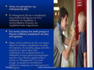    Αιτίες του φαινομένου της
    ενδοσχολικής βίας

   Η ενδοσχολική βία και ο εκφοβισμός
    είναι σύνθετο φαινόμενο και στην
    εκδήλωσή του συμβάλλει η
    αλληλεπίδραση ατομικών και
    περιβαλλοντικών παραγόντων.

   Για ποιούς λόγους ένα παιδί μπορεί να
    δέχεται επιθέσεις εκφοβισμού και βίας
    στο σχολείο;

    Πάρα πολλοί μαθητές σε όλο τον κόσμο
     δέχονται επιθέσεις εκφοβισμού και βίας
     στο σχολείο. Το γεγονός, όμως, αυτό δεν
     σημαίνει ότι έχουν κάνει κάτι
     λανθασμένο που να δικαιολογεί την
     εκδήλωση τέτοιου είδους συμπεριφορών
     εναντίον τους. Πολλές φορές στόχος
     γίνεται το "διαφορετικό", το οποίο
     μπορεί να αφορά σε οποιοδήποτε
     ανθρώπινο γνώρισμα, είτε εξωτερικό είτε
     εσωτερικό.
06/03/13                           Ημέρα ενδοσχολικής βίας.   4
 